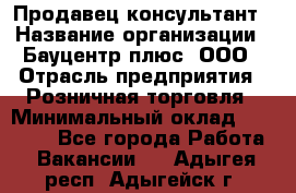 Продавец-консультант › Название организации ­ Бауцентр плюс, ООО › Отрасль предприятия ­ Розничная торговля › Минимальный оклад ­ 22 500 - Все города Работа » Вакансии   . Адыгея респ.,Адыгейск г.